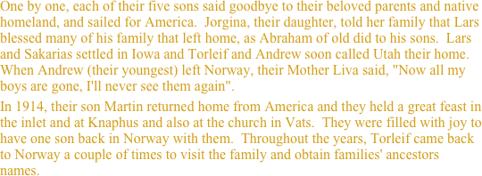 One by one, each of their five sons said goodbye to their beloved parents and native homeland, and sailed for America.  Jorgina, their daughter, told her family that Lars blessed many of his family that left home, as Abraham of old did to his sons.  Lars and Sakarias settled in Iowa and Torleif and Andrew soon called Utah their home.  When Andrew (their youngest) left Norway, their Mother Liva said, "Now all my boys are gone, I'll never see them again".  
In 1914, their son Martin returned home from America and they held a great feast in the inlet and at Knaphus and also at the church in Vats.  They were filled with joy to have one son back in Norway with them.  Throughout the years, Torleif came back to Norway a couple of times to visit the family and obtain families' ancestors names. 
